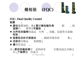 最终检验 (FQC) FQC: Final Quality Control  主要职责 : 按质量策划的结果 ( 如质量计划、最终检验指导书、国家或行业标准等 ) 实施检验 ; 对生产线提交的成品进行外观、功能、包装等方面抽样检验； 做好记录、贴上状态标识、隔离并保存好检验结果 ; 进行不合格品统计和控制 ; 异常信息反馈 . 注 : 只有质量计划中规定的所有检验项目都完成且合格之后 , 产品才能转序或入库 . 