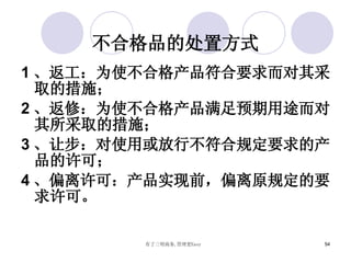 不合格品的处置方式 1 、返工：为使不合格产品符合要求而对其采取的措施； 2 、返修：为使不合格产品满足预期用途而对其所采取的措施； 3 、让步：对使用或放行不符合规定要求的产品的许可； 4 、偏离许可：产品实现前，偏离原规定的要求许可。 