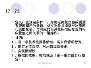 校  准 定义：在规定条件下，为确定测量仪器或测量系统所指示的量值，或实物量具或标准物质所代表的量值，与对应的由测量标准所复现的相应量值之间关系的一组操作。 目的： 1 、是一项技术性操作活动，是自我管理行为； 2 、确定示值误差，对示值加以修正； 3 、实现溯源性； 4 、校准的依据：校准规范（统一规定或自行制定）； 
