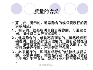 质量的含义 要  求：明示的、通常隐含的或必须履行的需求或期望； 1 、明示的，就是明明白白告诉你的，可通过合同、图样或口头等方式表明。 2 、通常隐含的，就是不言而喻的，虽然没有明确说明，但公众都这么理解的，没有必要在合同、图样或文件上表明，已经被公认的了。如银行为储户保密、产品售后三包等。 3 、必须履行的，即国家或行业的法律法规要求的，不需声明的。如食品行业不能违返《食品卫生法》生产食品，制造行业不能污染环境等。 