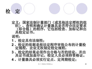 检  定 定义：国家法制计量部门（或其他法定授权的组织），查明和确认计量器具是否符合法定要求（即合格）的程序，它包括检查、加标记和出具检定证书。 说明： 1 、检定具有法制性； 2 、检定的依据是按法定程序审批公布的计量检定规程，企业无权制定检定规程； 3 、检定的结果必须作出合格与否的结论，并出具证书或加盖印记。检定人员必须持资格证。 4 、计量器具必须实行定点、定周期检定； 