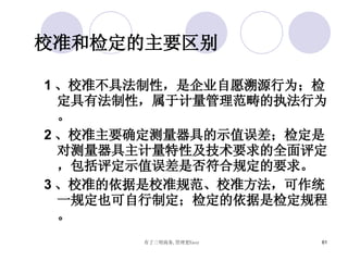 校准和检定的主要区别 1 、校准不具法制性，是企业自愿溯源行为；检定具有法制性，属于计量管理范畴的执法行为。 2 、校准主要确定测量器具的示值误差；检定是对测量器具主计量特性及技术要求的全面评定，包括评定示值误差是否符合规定的要求。 3 、校准的依据是校准规范、校准方法，可作统一规定也可自行制定；检定的依据是检定规程。 