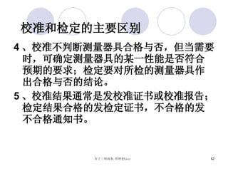 校准和检定的主要区别 4 、校准不判断测量器具合格与否，但当需要时，可确定测量器具的某一性能是否符合预期的要求；检定要对所检的测量器具作出合格与否的结论。 5 、校准结果通常是发校准证书或校准报告；检定结果合格的发检定证书，不合格的发不合格通知书。 