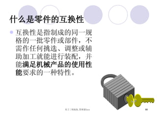 什么是零件的互换性 互换性是指制成的同一规格的一批零件或部件，不需作任何挑选、调整或辅助加工就能进行装配，并能 满足机械产品的使用性能 要求的一种特性。   