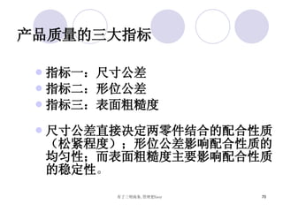 产品质量的三大指标 指标一：尺寸公差 指标二：形位公差 指标三：表面粗糙度 尺寸公差直接决定两零件结合的配合性质（松紧程度）；形位公差影响配合性质的均匀性；而表面粗糙度主要影响配合性质的稳定性 。  
