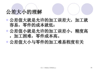 公差大小的理解 公差值大就是允许的加工误差大，加工就容易，零件的成本就低： 公差值小就是允许的加工误差小，精度高，加工困难，零件成本高。 公差值大小与零件的加工难易程度有关 