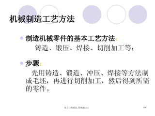 机械制造工艺方法 制造机械零件的基本工艺方法 ： 铸造、锻压、焊接、切削加工等； 步骤 ： 先用铸造、锻造、冲压、焊接等方法制成毛坯，再进行切削加工，然后得到所需的零件。 