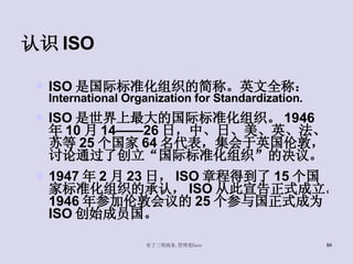 认识 ISO ISO 是国际标准化组织的简称。英文全称： International Organization for Standardization. ISO 是世界上最大的国际标准化组织。 1946 年 10 月 14——26 日，中、日、美、英、法、苏等 25 个国家 64 名代表，集会于英国伦敦，讨论通过了创立“国际标准化组织”的决议。 1947 年 2 月 23 日， ISO 章程得到了 15 个国家标准化组织的承认， ISO 从此宣告正式成立。 1946 年参加伦敦会议的 25 个参与国正式成为 ISO 创始成员国。 