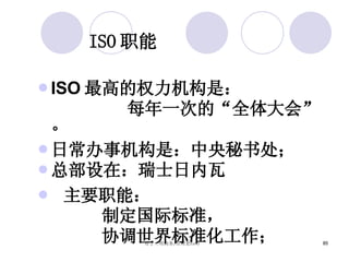 ISO 职能 ISO 最高的权力机构是： 每年一次的“全体大会”。 日常办事机构是：中央秘书处； 总部设在：瑞士日内瓦 主要职能： 制定国际标准， 协调世界标准化工作； 