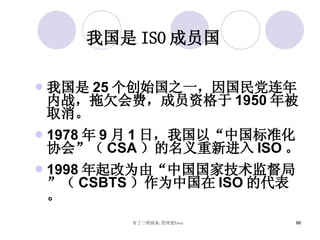 我国是 ISO 成员国 我国是 25 个创始国之一，因国民党连年内战，拖欠会费，成员资格于 1950 年被取消。 1978 年 9 月 1 日，我国以“中国标准化协会”（ CSA ）的名义重新进入 ISO 。 1998 年起改为由“中国国家技术监督局”（ CSBTS ）作为中国在 ISO 的代表。 