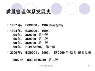 质量管理体系发展史 1987 年： ISO9000 ： 1987 国际标准； 1994 年： ISO9000 ： 1994 ；  94 年： QS9000  第一版 95 年： QS9000  第二版 98 年： QS9000  第三版 99 年： ISO/TS16949  第一版 2000 年： ISO9001 ： 2000 ； 即 2000 年 12 月 15 日发布  2002 年： ISO/TS16949  第二版 