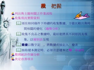 現狀把握 列出與主題相關之作業流程 收集現況實際資料 須在相同條件下持續的收集數據，方能比較出與時 間相關的變化（ 趨勢分析 ） 收集不良品之數據時，最好能將其不同原因及現 象，以 層別法 呈現 數據以數字記錄，將數據直接記入查檢表 抽取樣本測定時，必須注意樣本之 均勻普遍性 整理統計作圖分析 決定改善項目 
