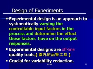 Design of Experiments Experimental design is an approach to systematically  varying the  controllable input factors  in the process and  determine the effect  these factors  have on the output responses . Experimental designs are  off-line  quality tools .( 線外的品管工具 ) Crucial for variability reduction. 