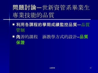 問題討論 ―世新資管系畢業生專業技能的品質 利用各課程的學期成績監控品質 ― 品質管制 完善的課程內涵教學方式的設計 ― 品質保證 