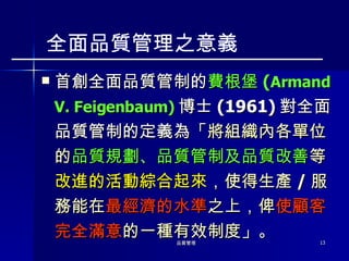 首創全面品質管制的 費根堡 ( Armand V. Feigenbaum) 博士 (1961) 對全面品質管制的定義為「 將組織內各單位的 品質規劃、品質管制及品質改善 等 改進的活動綜合起來 ，使得生產 / 服務能在 最經濟的水準 之上，俾 使顧客完全滿意 的一種有效制度 」。 全面品質管理之意義 