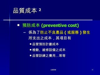 品質成本 2 預防成本 ( preventive cost) 係為了 防止不良產品 ( 或服務 ) 發生 所支出之成本，其項目有 品管預防計劃成本 檢驗、維修設備之成本 品管訓練之費用…等等 