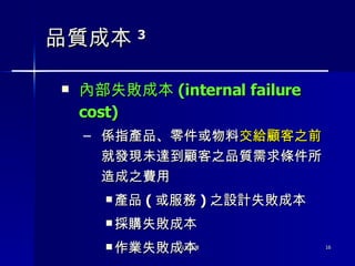 品質成本 3 內部失敗成本 ( internal failure cost) 係指產品、零件或物料 交給顧客之前 就發現未達到顧客之品質需求條件所造成之費用 產品 ( 或服務 ) 之設計失敗成本 採購失敗成本 作業失敗成本 