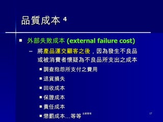 品質成本 4 外部失敗成本 ( external failure cost) 將 產品運交顧客之後 ，因為發生不良品或被消費者懷疑為不良品所支出之成本 調查抱怨所支付之費用 退貨損失 回收成本 保證成本 責任成本 懲罰成本…等等 