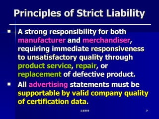 Principles of Strict Liability A strong responsibility for both  manufacturer  and  merchandiser , requiring immediate  responsiveness to unsatisfactory quality  through  product service ,  repair , or  replacement  of defective product. All  advertising  statements must be  supportable by valid company quality of certification data . 