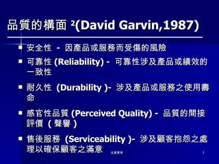 品質的構面 2 (David Garvin,1987) 安全性  -  因產品或服務而受傷的風險 可靠性 (Reliability) -  可靠性涉及產品或績效的一致性 耐久性  (Durability )-  涉及產品或服務之使用壽命 感官性品質 (Perceived Quality) -  品質的間接評價  ( 聲譽 ) 售後服務  (Serviceability )-  涉及顧客抱怨之處理以確保顧客之滿意 