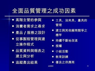 全面品質管理之成功因素 高階主管的參與 消費者需求之尋求 產品 / 服務之設計 從事製程管理與建立操作程式 品質資料與報表之建立與分析 追蹤產出結果  工具、治夾具、量具的管理 建立與其他廠商競爭之標竿 持續不斷地改進 授權 小組活動 教育訓練 優良之供應商 