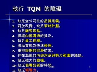 執行  TQM  的障礙 缺乏全公司性的 品質定義 。  對於改變，缺乏 策略計劃 。  缺乏 顧客焦點 。 組織 內部溝通 的貧乏。  缺乏 員工授權 。  將品質視為快速 修理 。  重視 短期的財務 結果。 存在混亂的 內部派系與勢力範圍 的議題。  缺乏強大的 動機 。  缺乏 倡導品質 的時間。 缺乏 領導力 。 