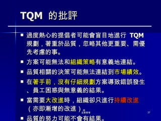 TQM  的批評 過度熱心的提倡者可能會盲目地進行  TQM  規劃，著重於品質，忽略其他更重要、需優先考慮的事。  方案可能無法和 組織策略 有意義地連結。 品質相關的決策可能無法連結到 市場績效 。 在 著手前，沒有仔細規劃 方案導致錯誤發生、員工困惑與無意義的結果。 當需要 大改進 時，組織卻只進行 持續改進 （亦即漸增的改進）。 品質的努力可能不會有結果。 
