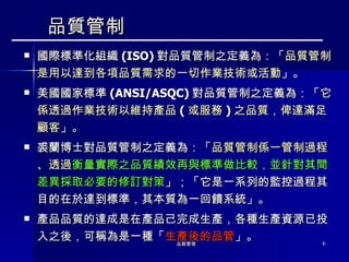 品質管制 國際標準化組織 ( ISO) 對品質管制之定義為：「 品質管制是用以達到各項品質需求的一切作業技術或活動 」。 美國國家標準 ( ANSI/ASQC) 對品質管制之定義為：「 它係透過作業技術以維持產品 ( 或服務 ) 之品質，俾達滿足顧客 」。 裘蘭博士對品質管制之定義為：「 品質管制係一管制過程、透過 衡量實際之品質績效再與標準做比較，並針對其間差異採取必要的修訂對策 」；「它是一系列的監控過程其目的在於達到標準，其本質為一回饋系統」。 產品品質的達成是在產品己完成生產，各種生產資源已投入之後，可稱為是一種「 生產後的品管 」。 