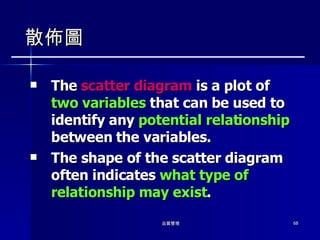 散佈圖 The  scatter diagram  is a plot of  two variables  that can be used to identify any  potential relationship  between the variables. The shape of the scatter diagram often indicates  what type of relationship may exist . 