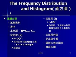 The Frequency Distribution   and Histogram( 直方圖 ) 2 連續分配 蒐集資料 排序 定全距： R=X max -X min 定組數 (k) K=(N) 1/2 史特吉斯 (Sturgis) 法則： K=1+3.322logN 經験值 定組距 (i) i=R/K 取奇數，可使組中點與數據有相同之小數點位數 定組限與組 界定組中點 編製次數分配表 繪直方圖 