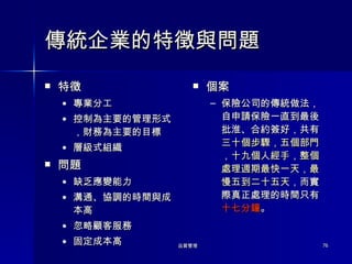傳統企業的特徵與問題 特徵 專業分工 控制為主要的管理形式，財務為主要的目標 層級式組織 問題 缺乏應變能力 溝通、協調的時間與成本高 忽略顧客服務 固定成本高 個案 保險公司的傳統做法，自申請保險一直到最後批淮、合約簽好，共有 三十個步驟，五個部門，十九個人經手，整個處理週期最快一天，最慢五到二十五天 ，而實際真正處理的時間只有 十七分鐘 。 