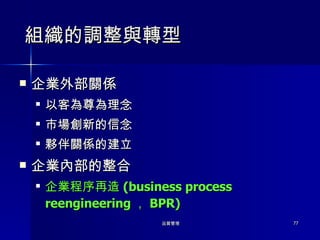 組織的調整與轉型 企業外部關係 以客為尊為理念 市場創新的信念 夥伴關係的建立 企業內部的整合 企業程序再造 (business process reengineering ， BPR) 