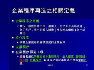 企業程序再造之相關定義 企業程序之定義 執行一個或多個工作，運用人，方法和工具等資源 ， 為了客戶，將一組輸入轉換 ( 增加附加價值 ) 為一組輸出。 核心程序 攸關企業使命及目標達成的企業程序 支援程序 企業程序再造工程 經營者須從 問題的根本 重新思考 ， 並 大幅度   重新設計 核心 的   企業程序 ， 以達成品質成本快速回應等 策略目標 。 