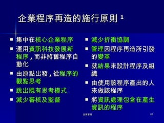 企業程序再造的施行原則 1 集中在 核心企業程序 運用 資訊科技發展新程序 , 而非將舊程序自動化 由原點出發 , 從 程序的觀點思考 跳出既有思考模式 減少審核及監督 減少折衝協調 管理 因程序再造所引發的 變革 就 結果 來設計程序及組織 由使用該程序產出的人來做該程序 將 資訊處理包含在產生資訊的程序 