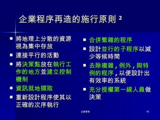 企業程序再造的施行原則 2 將地理上分散的資源視為集中存放 連接平行的活動 將 決策點 放在 執行工作的地方 並 建立控制機制 資訊就地擷取 重新設計程序使其以正確的次序執行 合併繁雜的程序 設計 並行的子程序 以減少等候時間 去除複雜 , 例外 , 與特例的程序 , 以便設計出有效率的系統 充分授權第一線人員 做決策 