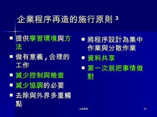 企業程序再造的施行原則 3 提供 學習環境 與 方法 做有意義 , 合理的工作 減少控制與檢查 減少協調 的必要 去除與外界多重觸點 將程序設計為集中作業與分散作業 資料共享 第一次就把事情做對 