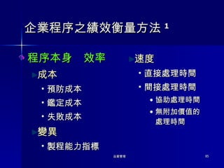 企業程序之績效衡量方法 1 程序本身  效率 成本 預防成本 鑑定成本 失敗成本 變異 製程能力指標 速度 直接處理時間 間接處理時間 協助處理時間 無附加價值的處理時間 