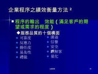 企業程序之績效衡量方法 2 程序的輸出  效能 ( 滿足客戶的期望或需求的程度 ) 服務品質的十個構面 可靠度 反應力 勝任度 易及性 禮貌 溝通 信譽 安全 瞭解客戶 量化 