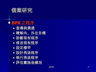 個案研究 BPR 之程序 宣導與溝通 瞭解內、外在目標 診斷現有程序 修改現有程序 設定標竿 設計再造程序 執行再造程序 評估實施後績效 