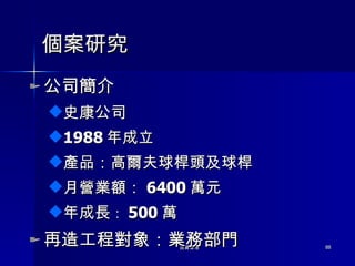 個案研究 公司簡介 史康公司 1988 年成立 產品：高爾夫球桿頭及球桿 月營業額： 6400 萬元 年成長 ： 500 萬 再造工程對象：業務部門 