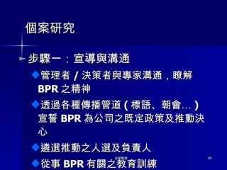 個案研究 步驟一：宣導與溝通 管理者 / 決策者與專家溝通，瞭解 BPR 之精神 透過各種傳播管道 ( 標語、朝會… ) 宣誓 BPR 為公司之既定政策及推動決心 遴選推動之人選及負責人 從事 BPR 有關之教育訓練 