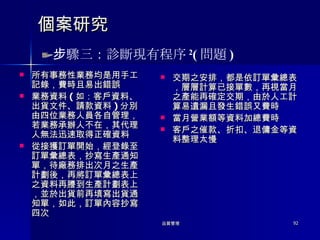 個案研究 所有事務性業務均是用手工記錄，費時且易出錯誤 業務資料 ( 如：客戶資料、出貨文件、請款資料 ) 分別由四位業務人員各自管理，若業務承辦人不在，其代理人無法迅速取得正確資料 從接獲訂單開始，經登錄至訂單彙總表，抄寫生產通知單，待廠務排出次月之生產計劃後，再將訂單彙總表上之資料再謄到生產計劃表上，並於出貨前再填寫出貨通知單，如此，訂單內容抄寫四次 交期之安排，都是依訂單彙總表，層層計算已接單數，再視當月之產能再確定交期，由於人工計算易遺漏且發生錯誤又費時 當月營業額等資料加總費時 客戶之催款、折扣、退傭金等資料整理太慢 步驟三：診斷現有程序 2 ( 問題 ) 