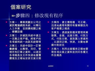 個案研究 方案一：專案規劃全公司之資訊電腦網路系統，以簡化人工作業，並採購相關之軟、硬體設備 方案二：於資訊系統中建立一完整之客戶檔。將客戶的各項資料統一由該系統管理 方案三：系統中設計一訂單彙總檔，以整理、列印、管理所有訂單之資料，以逹到各項報表及文件快速地重覆謄寫及正確地安排交貨日期 方案四：建立價格檔，可正確、迅速地處理有關所有營業額及向客戶報價之報表 方案五：透過貨款檔來管理商業發票、金頍、出貨日期、付款方式、付款日期、貨款匯入等資料，以達到正確、快速、主動地掌握付款狀況 方案六：利用出貨檔來正確地管理各項出貨之資料並列印各種文件及報表 步驟四：修改現有程序 