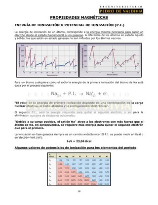 PROPIEDADES MAGNÉTICAS
ENERGÍA DE IONIZACIÓN O POTENCIAL DE IONIZACIÓN (P.I.)
La energía de ionización de un átomo, corresponde a la energía mínima necesaria para sacar un
electrón desde el estado fundamental o ion gaseoso. A diferencia de los átomos en estado líquido
y sólido, los que están en estado gaseoso no son influidos por los átomos vecinos.

Para un átomo cualquiera como el sodio la energía de la primera ionización del átomo de Na está
dada por el proceso siguiente:

Na+ + e(g)

Na(g) + P.I.

“El valor de la energía de primera ionización depende de una combinación de la carga
nuclear efectiva, el radio atómico y la configuración electrónica”.
El segundo P.I., será la energía requerida para quitar el segundo electrón, y así para la
eliminación sucesiva de electrones adicionales.
“Debido a su carga positiva, el catión Na+ atrae a los electrones con más fuerza que el
átomo de Na. En consecuencia, se requiere más energía para quitar el segundo electrón
que para el primero.
La ionización en fase gaseosa siempre es un cambio endotérmico. El P.I. se puede medir en Kcal o
en electrón-Volt (eV).
1eV = 23,06 Kcal

Algunos valores de potenciales de ionización para los elementos del período

14

 