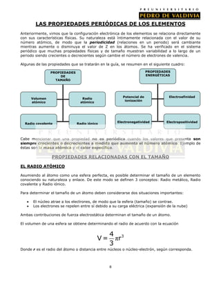 LAS PROPIEDADES PERIÓDICAS DE LOS ELEMENTOS
Anteriormente, vimos que la configuración electrónica de los elementos se relaciona directamente
con sus características físicas. Su naturaleza está íntimamente relacionada con el valor de su
número atómico, de modo que la periodicidad (relaciones en un periodo) será cambiante
mientras aumente o disminuya el valor de Z en los átomos. Se ha verificado en el sistema
periódico que muchas propiedades físicas y de tamaño muestran variabilidad a lo largo de un
periodo siendo crecientes o decrecientes según cambie el número de electrones de valencia.
Algunas de las propiedades que se tratarán en la guía, se resumen en el siguiente cuadro:
PROPIEDADES
ENERGÉTICAS

PROPIEDADES
DE
TAMAÑO

Potencial de
ionización

Volumen
atómico

Radio covalente

Radio iónico

Electroafinidad

Electronegatividad

Radio
atómico

Electropositividad

Cabe mencionar que una propiedad no es periódica cuando los valores que presenta son
siempre crecientes o decrecientes a medida que aumenta el número atómico. Ejemplo de
éstas son la masa atómica y el calor específico.

PROPIEDADES RELACIONADAS CON EL TAMAÑO
EL RADIO ATÓMICO
Asumiendo al átomo como una esfera perfecta, es posible determinar el tamaño de un elemento
conociendo su naturaleza y enlace. De este modo se definen 3 conceptos: Radio metálico, Radio
covalente y Radio iónico.
Para determinar el tamaño de un átomo deben considerarse dos situaciones importantes:
El núcleo atrae a los electrones, de modo que la esfera (tamaño) se contrae.
Los electrones se repelen entre sí debido a su carga eléctrica (expansión de la nube)
Ambas contribuciones de fuerza electrostática determinan el tamaño de un átomo.
El volumen de una esfera se obtiene determinando el radio de acuerdo con la ecuación

V=

4 3
πr
3

Donde r es el radio del átomo o distancia entre núcleos o núcleo-electrón, según corresponda.

8

 