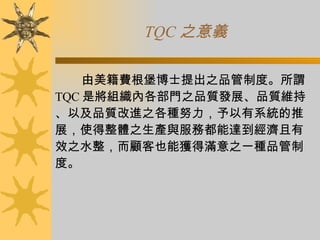 TQC 之意義 由美籍費根堡博士提出之品管制度。所謂 TQC 是將組織內各部門之品質發展、品質維持、以及品質改進之各種努力，予以有系統的推展，使得整體之生產與服務都能達到經濟且有效之水整，而顧客也能獲得滿意之一種品管制度。 