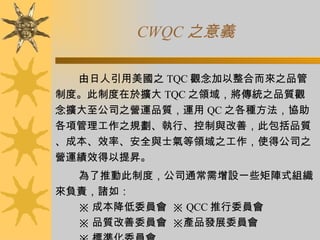 CWQC 之意義 由日人引用美國之 TQC 觀念加以整合而來之品管制度。此制度在於擴大 TQC 之領域，將傳統之品質觀念擴大至公司之營運品質，運用 QC 之各種方法，協助各項管理工作之規劃、執行、控制與改善，此包括品質、成本、效率、安全與士氣等領域之工作，使得公司之營運績效得以提昇。 為了推動此制度，公司通常需增設一些矩陣式組織來負責，諸如： ※ 成本降低委員會  ※ QCC 推行委員會 ※ 品質改善委員會  ※產品發展委員會 ※ 標準化委員會 