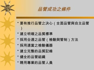 品管成功之條件   ＊要有推行品管之決心（全面品管與自主品管） ＊建立明確之品質標準 ＊採用合適之品管（檢驗與管制）方法 ＊採用適當之檢驗儀器 ＊建立完整的品質記錄 ＊健全的品管組織 ＊聘用專業的品管人員 