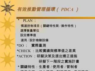 有效推動管理循環（ PDCA ） ＊    PLAN ： 慎選控制項目（關鍵特性與 / 操作特性） 選擇衡量單位 設定標準值 選用 / 設計檢驗設備 *DO ：  實際量測 *CHECK ：比較實績與標準值之差異 *ACTION ：研擬決策及提出矯正措施 研擬下一階段之實施計畫   * 關鍵特性：生產者 / 使用者 / 管制者   * 變異來源：投入變異 / 製程變異 / 量測變異 