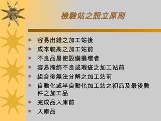 檢驗站之設立原則   容易出錯之加工站後 成本較高之加工站前 不良品易使設備損壞者 容易掩飾不良或瑕疵之加工站前 組合後無法分解之加工站前 自動化或半自動化加工站之初品及最後數件之加工品 完成品入庫前 入庫品 